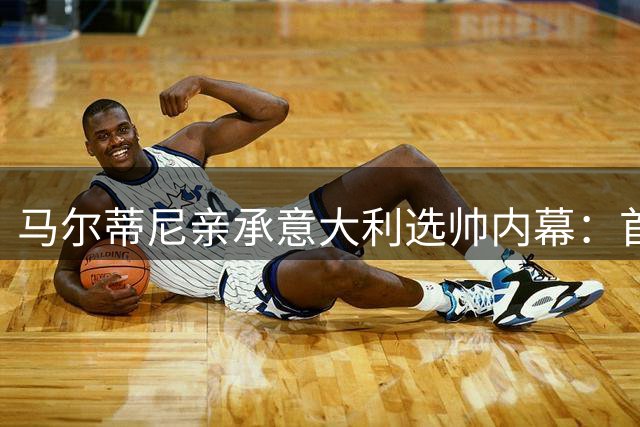 马尔蒂尼亲承意大利选帅内幕：首选安切洛蒂 瓜迪奥拉要价翻倍